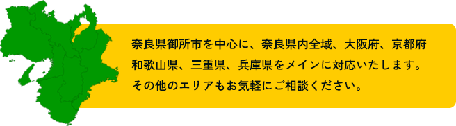 奈良県御所市を中心に、奈良県内全域、大阪府、京都府和歌山県、三重県、兵庫県をメインに対応いたします。その他のエリアもお気軽にご相談ください。